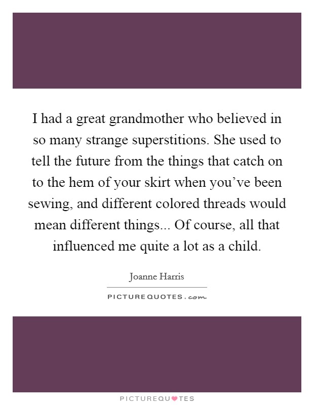 I had a great grandmother who believed in so many strange superstitions. She used to tell the future from the things that catch on to the hem of your skirt when you've been sewing, and different colored threads would mean different things... Of course, all that influenced me quite a lot as a child. Picture Quote #1