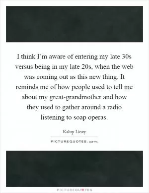 I think I’m aware of entering my late 30s versus being in my late 20s, when the web was coming out as this new thing. It reminds me of how people used to tell me about my great-grandmother and how they used to gather around a radio listening to soap operas Picture Quote #1