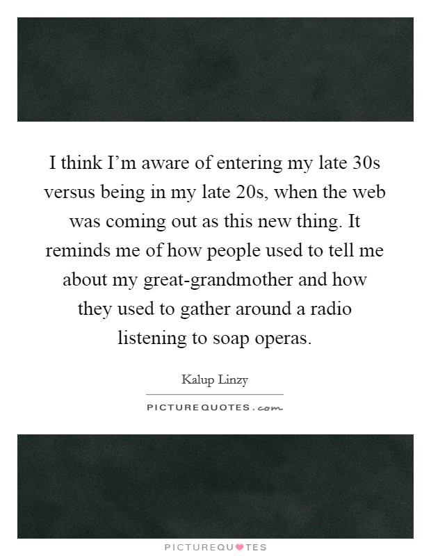 I think I'm aware of entering my late 30s versus being in my late 20s, when the web was coming out as this new thing. It reminds me of how people used to tell me about my great-grandmother and how they used to gather around a radio listening to soap operas. Picture Quote #1