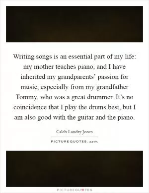 Writing songs is an essential part of my life: my mother teaches piano, and I have inherited my grandparents’ passion for music, especially from my grandfather Tommy, who was a great drummer. It’s no coincidence that I play the drums best, but I am also good with the guitar and the piano Picture Quote #1
