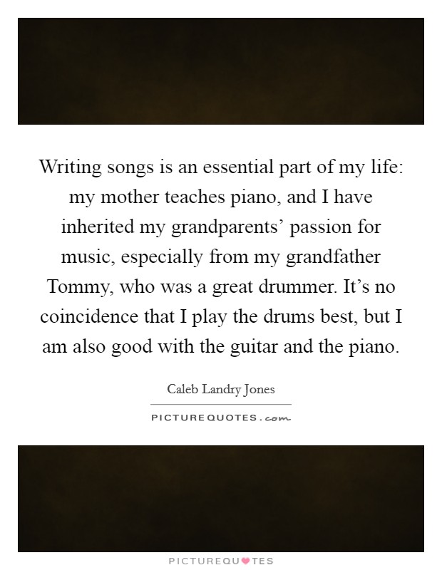 Writing songs is an essential part of my life: my mother teaches piano, and I have inherited my grandparents' passion for music, especially from my grandfather Tommy, who was a great drummer. It's no coincidence that I play the drums best, but I am also good with the guitar and the piano. Picture Quote #1