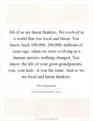 All of us are linear thinkers. We evolved in a world that was local and linear. You know, back 100,000, 200,000, millions of years ago, when we were evolving as a human species, nothing changed. You know, the life of your great-grandparents, you, your kids - it was the same. And so we are local and linear thinkers Picture Quote #1