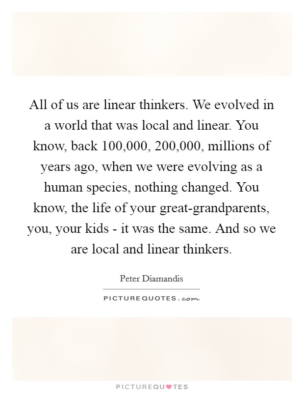 All of us are linear thinkers. We evolved in a world that was local and linear. You know, back 100,000, 200,000, millions of years ago, when we were evolving as a human species, nothing changed. You know, the life of your great-grandparents, you, your kids - it was the same. And so we are local and linear thinkers. Picture Quote #1