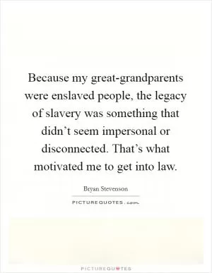 Because my great-grandparents were enslaved people, the legacy of slavery was something that didn’t seem impersonal or disconnected. That’s what motivated me to get into law Picture Quote #1