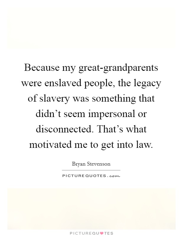 Because my great-grandparents were enslaved people, the legacy of slavery was something that didn't seem impersonal or disconnected. That's what motivated me to get into law. Picture Quote #1