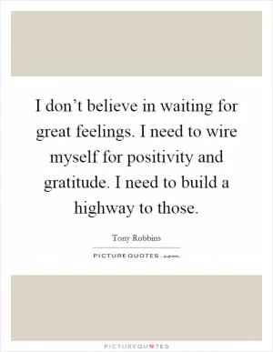 I don’t believe in waiting for great feelings. I need to wire myself for positivity and gratitude. I need to build a highway to those Picture Quote #1