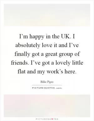 I’m happy in the UK. I absolutely love it and I’ve finally got a great group of friends. I’ve got a lovely little flat and my work’s here Picture Quote #1