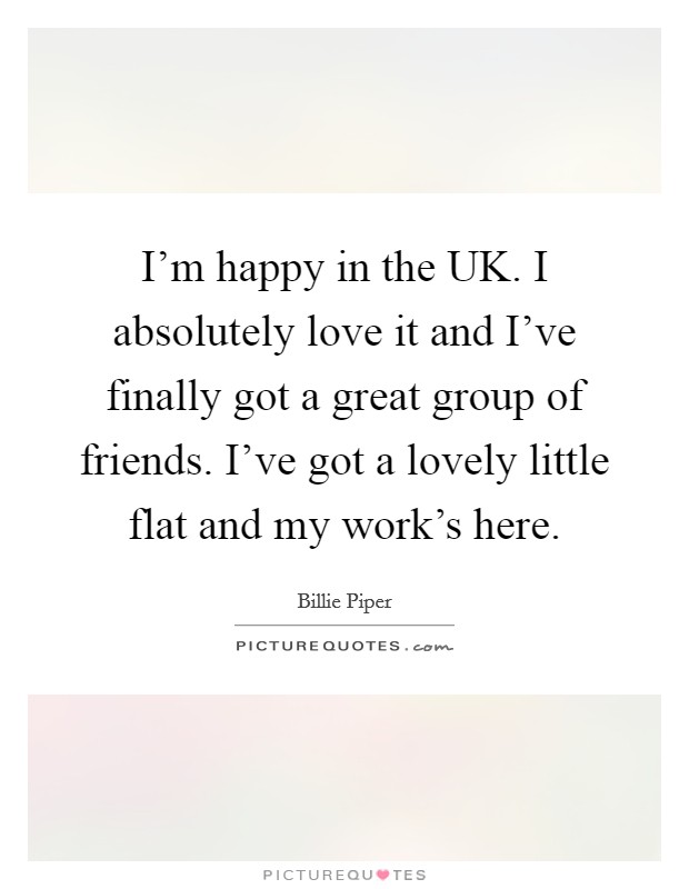 I'm happy in the UK. I absolutely love it and I've finally got a great group of friends. I've got a lovely little flat and my work's here. Picture Quote #1