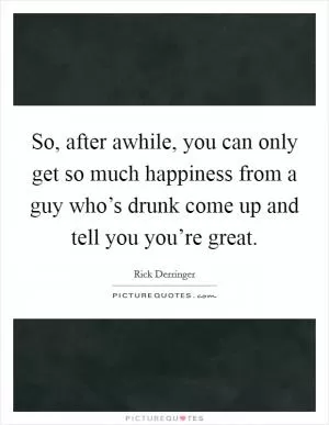 So, after awhile, you can only get so much happiness from a guy who’s drunk come up and tell you you’re great Picture Quote #1