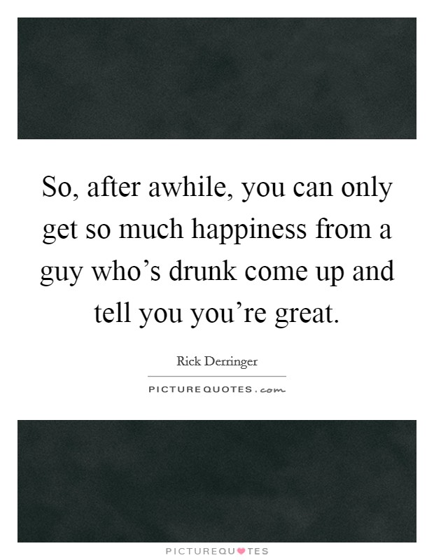 So, after awhile, you can only get so much happiness from a guy who's drunk come up and tell you you're great. Picture Quote #1