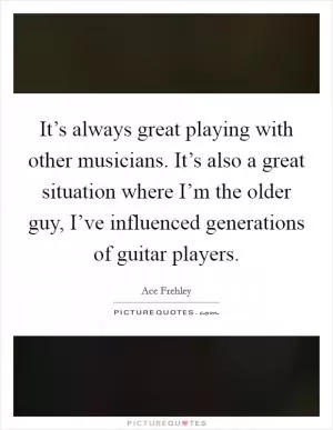 It’s always great playing with other musicians. It’s also a great situation where I’m the older guy, I’ve influenced generations of guitar players Picture Quote #1