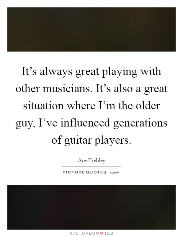 It's always great playing with other musicians. It's also a great situation where I'm the older guy, I've influenced generations of guitar players. Picture Quote #1