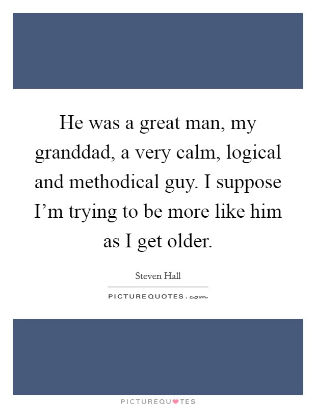 He was a great man, my granddad, a very calm, logical and methodical guy. I suppose I'm trying to be more like him as I get older. Picture Quote #1