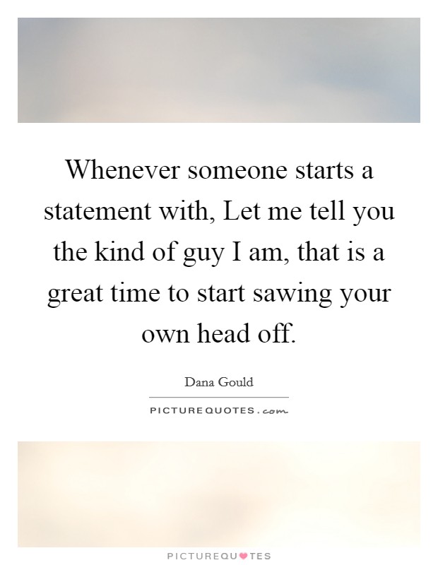 Whenever someone starts a statement with, Let me tell you the kind of guy I am, that is a great time to start sawing your own head off. Picture Quote #1