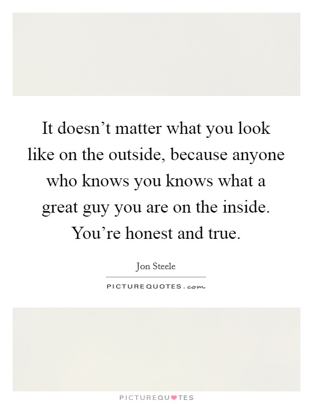 It doesn't matter what you look like on the outside, because anyone who knows you knows what a great guy you are on the inside. You're honest and true. Picture Quote #1