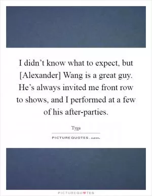 I didn’t know what to expect, but [Alexander] Wang is a great guy. He’s always invited me front row to shows, and I performed at a few of his after-parties Picture Quote #1