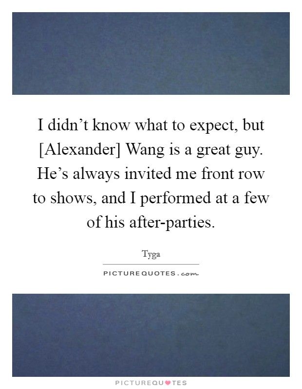 I didn't know what to expect, but [Alexander] Wang is a great guy. He's always invited me front row to shows, and I performed at a few of his after-parties. Picture Quote #1