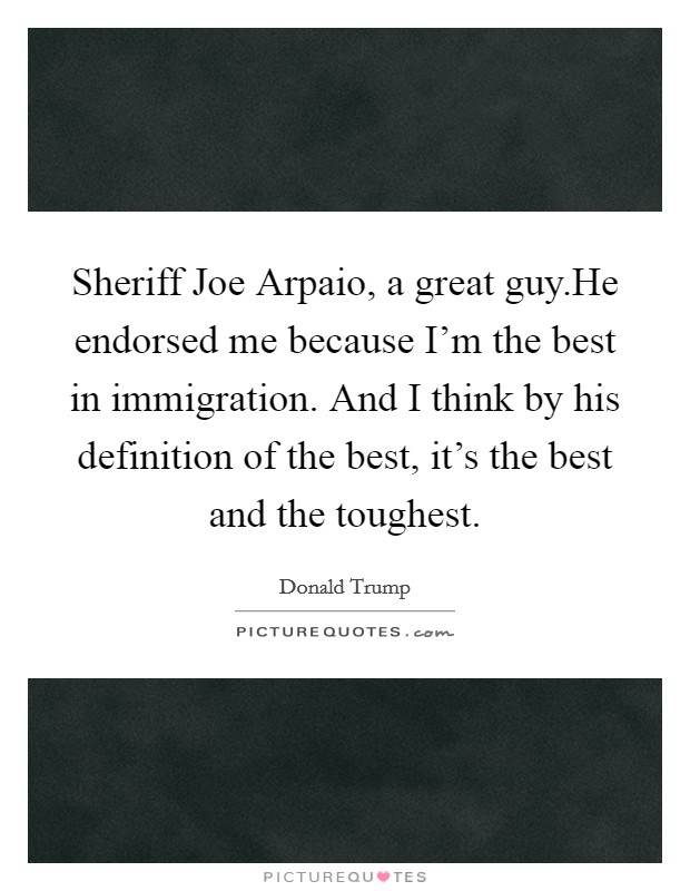 Sheriff Joe Arpaio, a great guy.He endorsed me because I'm the best in immigration. And I think by his definition of the best, it's the best and the toughest. Picture Quote #1