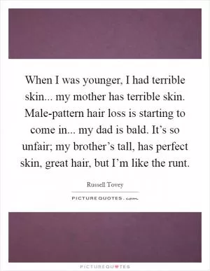 When I was younger, I had terrible skin... my mother has terrible skin. Male-pattern hair loss is starting to come in... my dad is bald. It’s so unfair; my brother’s tall, has perfect skin, great hair, but I’m like the runt Picture Quote #1