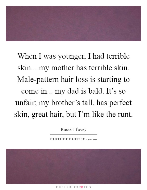 When I was younger, I had terrible skin... my mother has terrible skin. Male-pattern hair loss is starting to come in... my dad is bald. It's so unfair; my brother's tall, has perfect skin, great hair, but I'm like the runt. Picture Quote #1