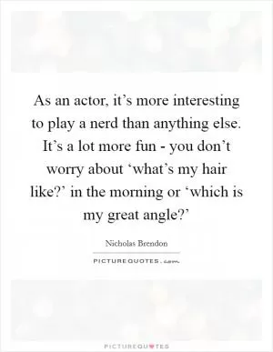 As an actor, it’s more interesting to play a nerd than anything else. It’s a lot more fun - you don’t worry about ‘what’s my hair like?’ in the morning or ‘which is my great angle?’ Picture Quote #1