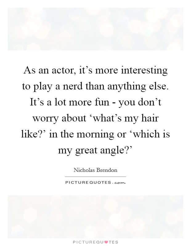 As an actor, it's more interesting to play a nerd than anything else. It's a lot more fun - you don't worry about ‘what's my hair like?' in the morning or ‘which is my great angle?' Picture Quote #1