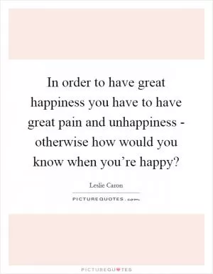 In order to have great happiness you have to have great pain and unhappiness - otherwise how would you know when you’re happy? Picture Quote #1