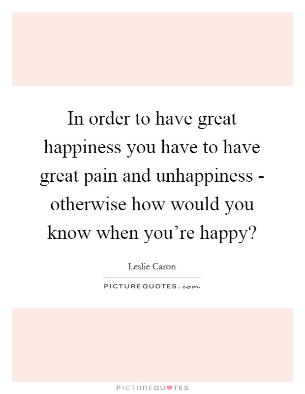 In order to have great happiness you have to have great pain and unhappiness - otherwise how would you know when you're happy? Picture Quote #1