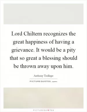 Lord Chiltern recognizes the great happiness of having a grievance. It would be a pity that so great a blessing should be thrown away upon him Picture Quote #1