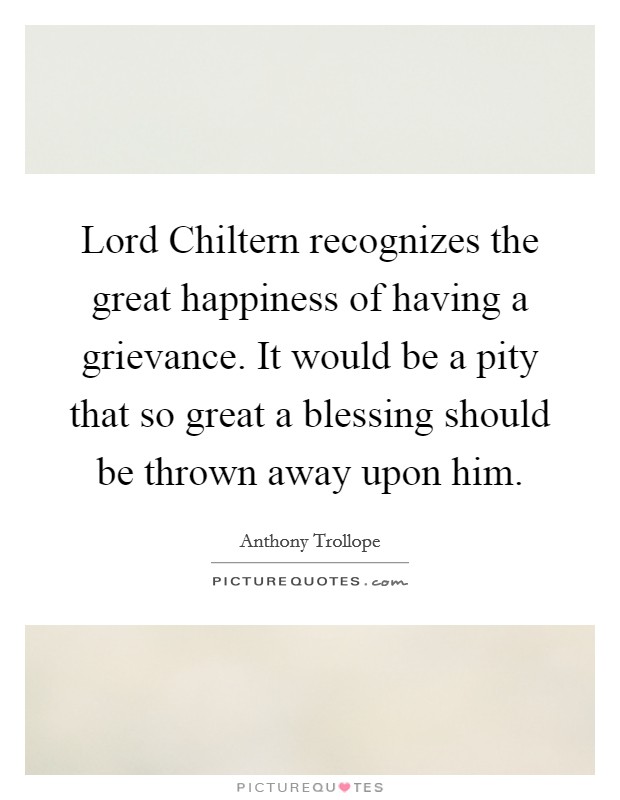 Lord Chiltern recognizes the great happiness of having a grievance. It would be a pity that so great a blessing should be thrown away upon him. Picture Quote #1