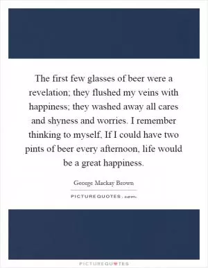 The first few glasses of beer were a revelation; they flushed my veins with happiness; they washed away all cares and shyness and worries. I remember thinking to myself, If I could have two pints of beer every afternoon, life would be a great happiness Picture Quote #1