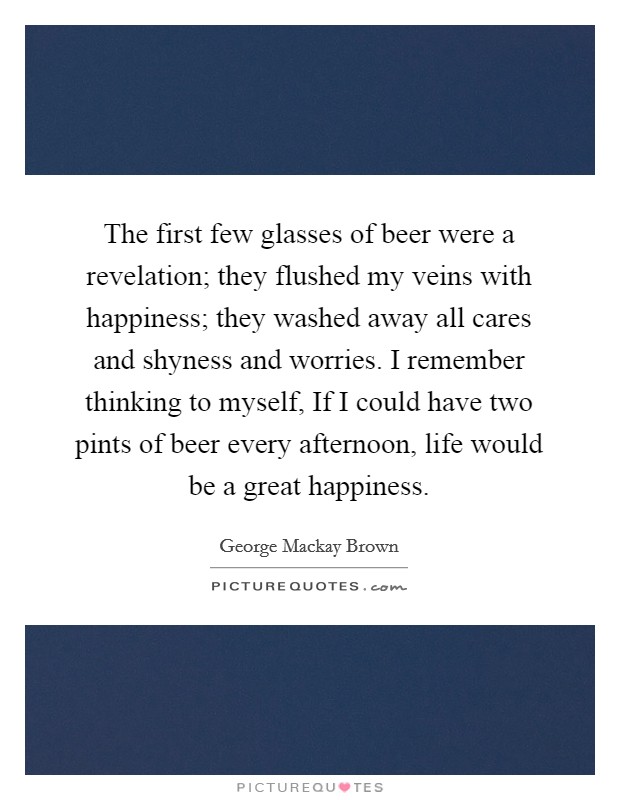 The first few glasses of beer were a revelation; they flushed my veins with happiness; they washed away all cares and shyness and worries. I remember thinking to myself, If I could have two pints of beer every afternoon, life would be a great happiness. Picture Quote #1