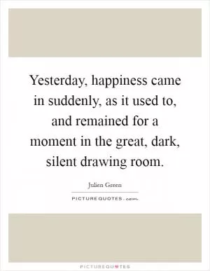Yesterday, happiness came in suddenly, as it used to, and remained for a moment in the great, dark, silent drawing room Picture Quote #1