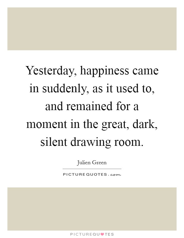 Yesterday, happiness came in suddenly, as it used to, and remained for a moment in the great, dark, silent drawing room. Picture Quote #1