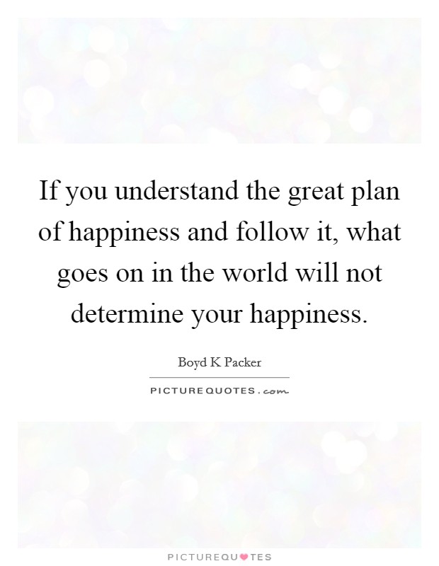If you understand the great plan of happiness and follow it, what goes on in the world will not determine your happiness. Picture Quote #1