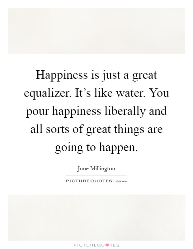 Happiness is just a great equalizer. It's like water. You pour happiness liberally and all sorts of great things are going to happen. Picture Quote #1