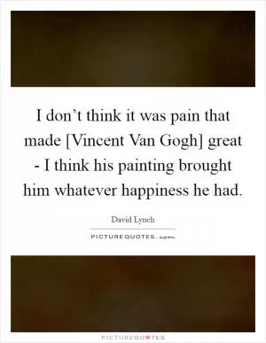 I don’t think it was pain that made [Vincent Van Gogh] great - I think his painting brought him whatever happiness he had Picture Quote #1