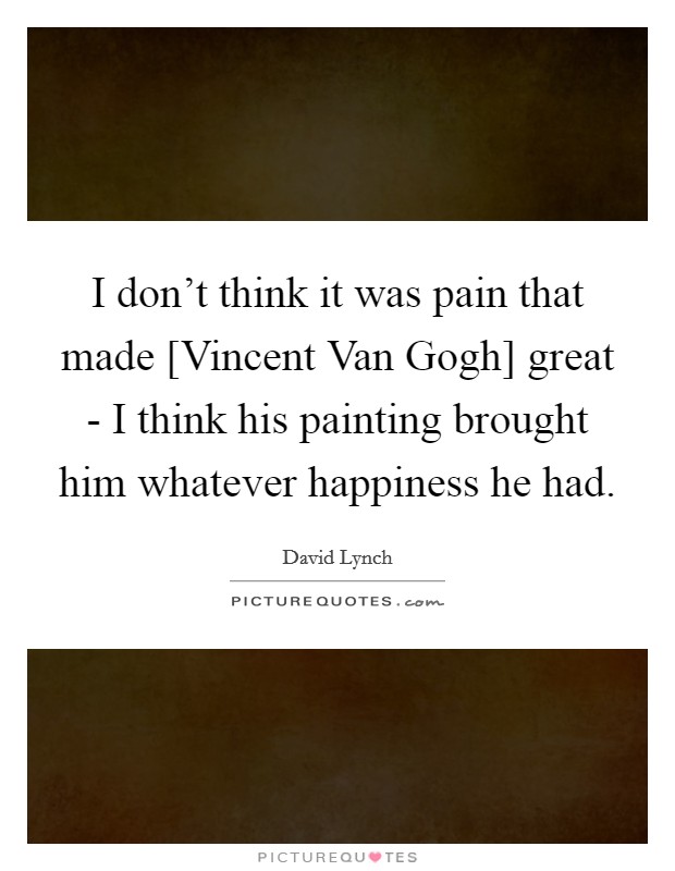 I don't think it was pain that made [Vincent Van Gogh] great - I think his painting brought him whatever happiness he had. Picture Quote #1