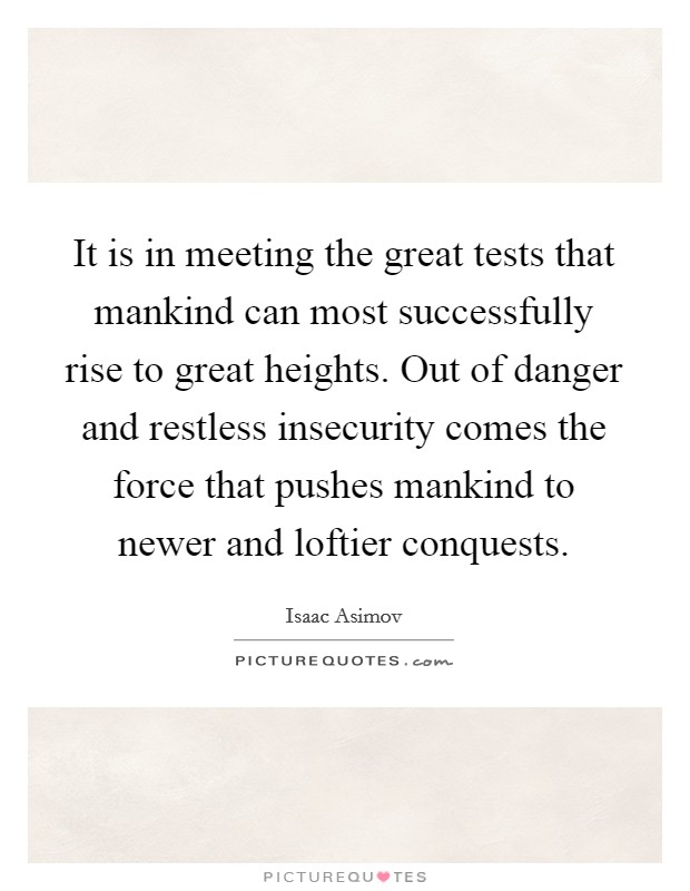 It is in meeting the great tests that mankind can most successfully rise to great heights. Out of danger and restless insecurity comes the force that pushes mankind to newer and loftier conquests. Picture Quote #1