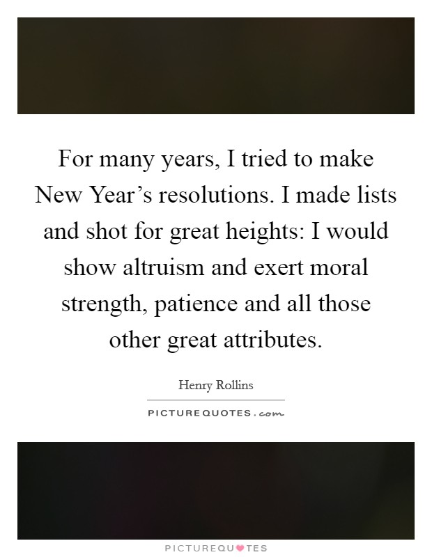 For many years, I tried to make New Year's resolutions. I made lists and shot for great heights: I would show altruism and exert moral strength, patience and all those other great attributes. Picture Quote #1
