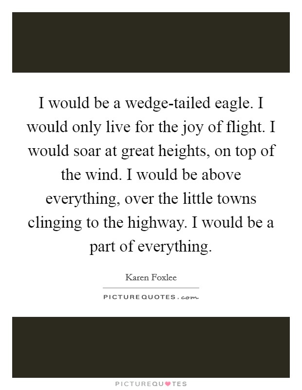 I would be a wedge-tailed eagle. I would only live for the joy of flight. I would soar at great heights, on top of the wind. I would be above everything, over the little towns clinging to the highway. I would be a part of everything. Picture Quote #1