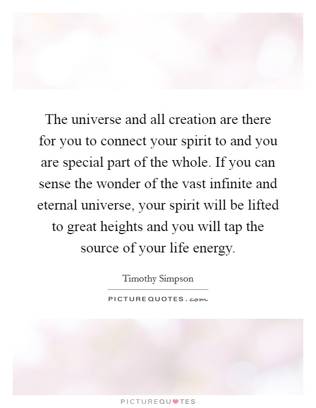The universe and all creation are there for you to connect your spirit to and you are special part of the whole. If you can sense the wonder of the vast infinite and eternal universe, your spirit will be lifted to great heights and you will tap the source of your life energy. Picture Quote #1