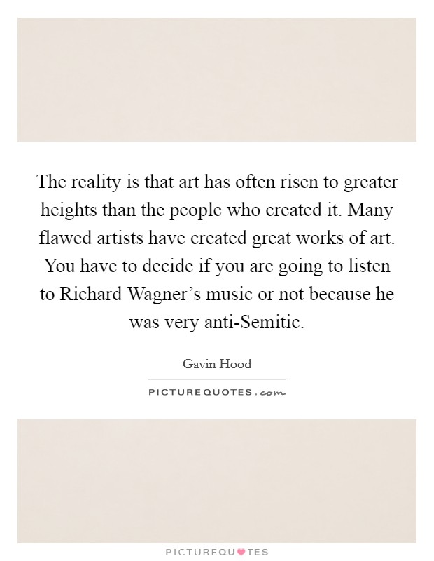 The reality is that art has often risen to greater heights than the people who created it. Many flawed artists have created great works of art. You have to decide if you are going to listen to Richard Wagner's music or not because he was very anti-Semitic. Picture Quote #1