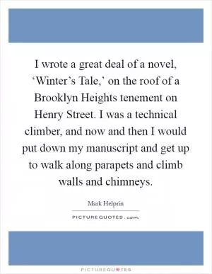 I wrote a great deal of a novel, ‘Winter’s Tale,’ on the roof of a Brooklyn Heights tenement on Henry Street. I was a technical climber, and now and then I would put down my manuscript and get up to walk along parapets and climb walls and chimneys Picture Quote #1