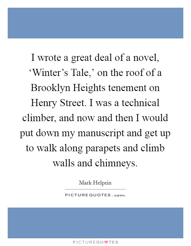 I wrote a great deal of a novel, ‘Winter's Tale,' on the roof of a Brooklyn Heights tenement on Henry Street. I was a technical climber, and now and then I would put down my manuscript and get up to walk along parapets and climb walls and chimneys. Picture Quote #1