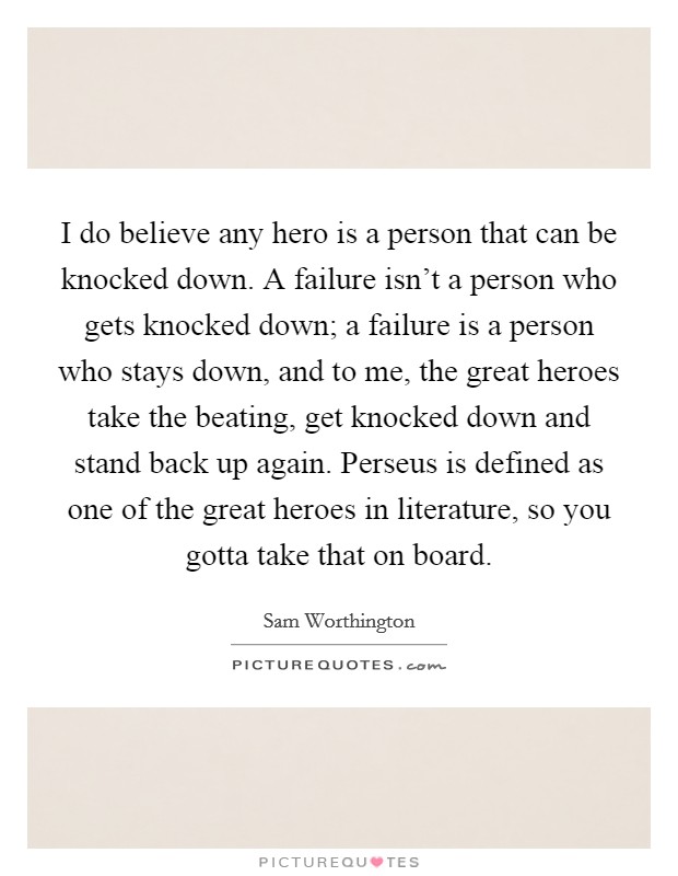 I do believe any hero is a person that can be knocked down. A failure isn't a person who gets knocked down; a failure is a person who stays down, and to me, the great heroes take the beating, get knocked down and stand back up again. Perseus is defined as one of the great heroes in literature, so you gotta take that on board. Picture Quote #1