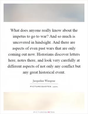What does anyone really know about the impetus to go to war? And so much is uncovered in hindsight. And there are aspects of even past wars that are only coming out now. Historians discover letters here, notes there, and look very carefully at different aspects of not only any conflict but any great historical event Picture Quote #1