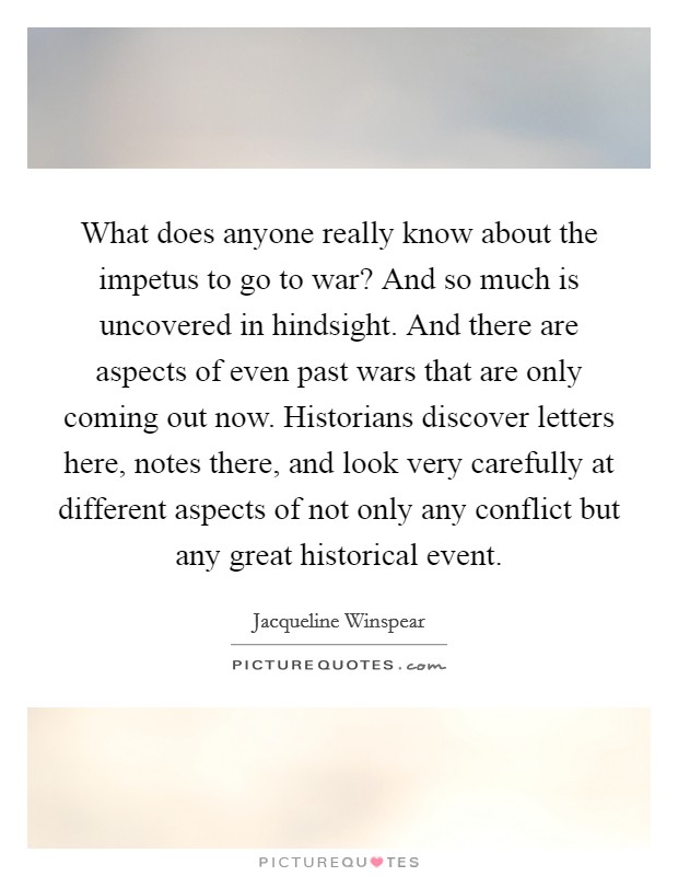 What does anyone really know about the impetus to go to war? And so much is uncovered in hindsight. And there are aspects of even past wars that are only coming out now. Historians discover letters here, notes there, and look very carefully at different aspects of not only any conflict but any great historical event. Picture Quote #1
