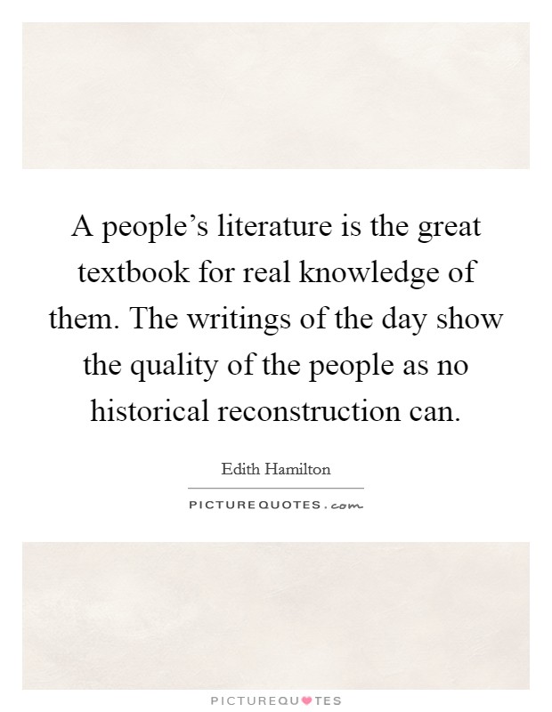 A people's literature is the great textbook for real knowledge of them. The writings of the day show the quality of the people as no historical reconstruction can. Picture Quote #1