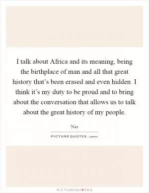 I talk about Africa and its meaning, being the birthplace of man and all that great history that’s been erased and even hidden. I think it’s my duty to be proud and to bring about the conversation that allows us to talk about the great history of my people Picture Quote #1